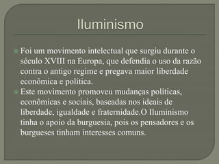  Foi um movimento intelectual que surgiu durante o
século XVIII na Europa, que defendia o uso da razão
contra o antigo regime e pregava maior liberdade
econômica e política.
 Este movimento promoveu mudanças políticas,
econômicas e sociais, baseadas nos ideais de
liberdade, igualdade e fraternidade.O Iluminismo
tinha o apoio da burguesia, pois os pensadores e os
burgueses tinham interesses comuns.
 