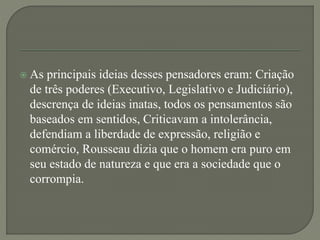  As principais ideias desses pensadores eram: Criação
de três poderes (Executivo, Legislativo e Judiciário),
descrença de ideias inatas, todos os pensamentos são
baseados em sentidos, Criticavam a intolerância,
defendiam a liberdade de expressão, religião e
comércio, Rousseau dizia que o homem era puro em
seu estado de natureza e que era a sociedade que o
corrompia.
 