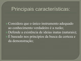 Considera que o único instrumento adequado
ao conhecimento verdadeiro é a razão;
Defende a existência de ideias inatas (naturais);
É baseado nos princípios da busca da certeza e
da demonstração;
 