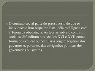  O contrato social parte do pressuposto de que os
indivíduos o irão respeitar. Esta idéia está ligada com
a Teoria da obediência. As teorias sobre o contrato
social se difundiram nos séculos XVI e XVII como
forma de explicar ou postular a origem legítima dos
governos e, portanto, das obrigações políticas dos
governados ou súditos.
 