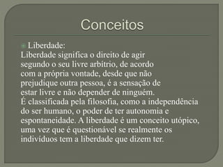  Liberdade:
Liberdade significa o direito de agir
segundo o seu livre arbítrio, de acordo
com a própria vontade, desde que não
prejudique outra pessoa, é a sensação de
estar livre e não depender de ninguém.
É classificada pela filosofia, como a independência
do ser humano, o poder de ter autonomia e
espontaneidade. A liberdade é um conceito utópico,
uma vez que é questionável se realmente os
indivíduos tem a liberdade que dizem ter.
 
