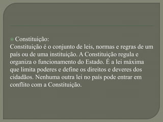  Constituição:
Constituição é o conjunto de leis, normas e regras de um
país ou de uma instituição. A Constituição regula e
organiza o funcionamento do Estado. É a lei máxima
que limita poderes e define os direitos e deveres dos
cidadãos. Nenhuma outra lei no país pode entrar em
conflito com a Constituição.
 