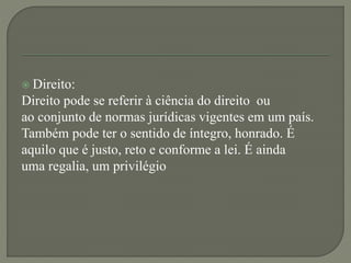  Direito:
Direito pode se referir à ciência do direito ou
ao conjunto de normas jurídicas vigentes em um país.
Também pode ter o sentido de íntegro, honrado. É
aquilo que é justo, reto e conforme a lei. É ainda
uma regalia, um privilégio
 