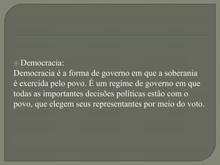  Democracia:
Democracia é a forma de governo em que a soberania
é exercida pelo povo. É um regime de governo em que
todas as importantes decisões políticas estão com o
povo, que elegem seus representantes por meio do voto.
 
