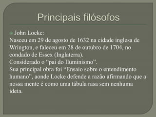  John Locke:
Nasceu em 29 de agosto de 1632 na cidade inglesa de
Wrington, e faleceu em 28 de outubro de 1704, no
condado de Essex (Inglaterra).
Considerado o “pai do Iluminismo”.
Sua principal obra foi “Ensaio sobre o entendimento
humano”, aonde Locke defende a razão afirmando que a
nossa mente é como uma tábula rasa sem nenhuma
ideia.
 