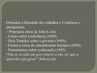 Defendeu a liberdade dos cidadãos e Condenou o
absolutismo.
 Principais obras de John Locke
- Cartas sobre a tolerância (1689);
- Dois Tratados sobre o governo (1689);
- Ensaio a cerca do entendimento humano (1690);
- Pensamentos sobre a educação (1693).
"Não se revolta um povo inteiro a não ser que a
opressão seja geral." John Locke
 