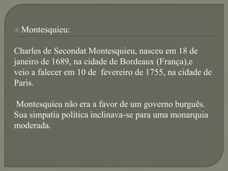  Montesquieu:
Charles de Secondat Montesquieu, nasceu em 18 de
janeiro de 1689, na cidade de Bordeaux (França),e
veio a falecer em 10 de fevereiro de 1755, na cidade de
Paris.
Montesquieu não era a favor de um governo burguês.
Sua simpatia política inclinava-se para uma monarquia
moderada.
 