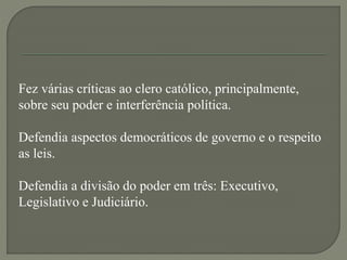 Fez várias críticas ao clero católico, principalmente,
sobre seu poder e interferência política.
Defendia aspectos democráticos de governo e o respeito
as leis.
Defendia a divisão do poder em três: Executivo,
Legislativo e Judiciário.
 