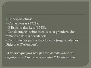  Principais obras:
- Cartas Persas (1721);
- O Espírito das Leis (1748);
- Considerações sobre as causas da grandeza dos
romanos e de sua decadência;
- Contribuições para a Encclopédia (organizada por
Diderot e D'Alembert).
"A pessoa que fala sem pensar, assemelha-se ao
caçador que dispara sem apontar.“ Montesquieu
 