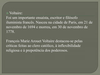  Voltaire:
Foi um importante ensaísta, escritor e filósofo
iluminista francês. Nasceu na cidade de Paris, em 21 de
novembro de 1694 e morreu, em 30 de novembro de
1778.
François Marie Arouet Voltaire destacou-se pelas
críticas feitas ao clero católico, à inflexibilidade
religiosa e à prepotência dos poderosos.
 