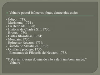  Voltaire possui inúmeras obras, dentre elas estão:
- Édipo, 1718;
- Mariamne, 1724 ;
- La Henriade, 1728;
- História de Charles XII, 1730;
- Brutus, 1730;
- Cartas filosóficas, 1734;
- Mondain, 1736;
- Epître sur Newton, 1736;
- Tratado de Matafísica, 1736;
- O infante pródigo, 1736;
- Elementos da Filosofia de Newton, 1738.
“Todas as riquezas do mundo não valem um bom amigo.”
Voltaire
 