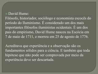  David Hume:
Filósofo, historiador, sociólogo e economista escocês do
período do Iluminismo. É considerado um dos mais
importantes filósofos iluministas ocidentais. É um dos
pais do empirismo, David Hume nasceu na Escócia em
7 de maio de 1711, e morreu em 25 de agosto de 1776.
Acreditava que experiência e a observação são os
fundamentos sólidos para a ciência. E também que toda
hipótese que não pode ser comprovada por meio da
experiência deve ser descartada.
 