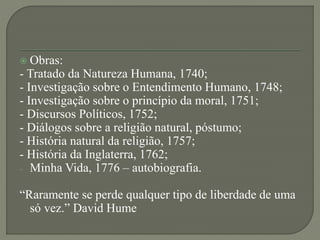  Obras:
- Tratado da Natureza Humana, 1740;
- Investigação sobre o Entendimento Humano, 1748;
- Investigação sobre o princípio da moral, 1751;
- Discursos Políticos, 1752;
- Diálogos sobre a religião natural, póstumo;
- História natural da religião, 1757;
- História da Inglaterra, 1762;
- Minha Vida, 1776 – autobiografia.
“Raramente se perde qualquer tipo de liberdade de uma
só vez.” David Hume
 