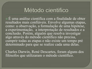  É uma análise cientifica com a finalidade de obter
resultados mais confiáveis. Envolve algumas etapas,
como: a observação, a formulação de uma hipótese,
a experimentação, a interpretação de resultados e a
conclusão. Porém, alguém que resolva investigar
algo através do método científico não precisa,
cumprir todas as etapas e não existe um tempo pré
determinado para que se realize cada uma delas.
Charles Darwin, René Descartes, foram alguns dos
filósofos que utilizaram o método científico.
 