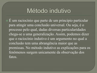  É um raciocínio que parte de um principio particular
para atingir uma conclusão universal. Ou seja, é o
processo pelo qual, dadas diversas particularidades
chega-se a uma generalização. Assim, podemos dizer
que o raciocínio indutivo é um argumento no qual a
conclusão tem uma abrangência maior que as
premissas. No método indutivo as explicações para os
fenômenos surgem unicamente da observação dos
fatos.
 