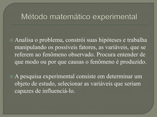  Analisa o problema, constrói suas hipóteses e trabalha
manipulando os possíveis fatores, as variáveis, que se
referem ao fenômeno observado. Procura entender de
que modo ou por que causas o fenômeno é produzido.
 A pesquisa experimental consiste em determinar um
objeto de estudo, selecionar as variáveis que seriam
capazes de influenciá-lo.
 