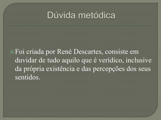 Foi criada por René Descartes, consiste em
duvidar de tudo aquilo que é verídico, inclusive
da própria existência e das percepções dos seus
sentidos.
 