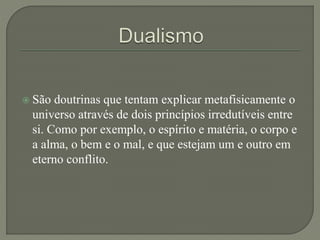  São doutrinas que tentam explicar metafisicamente o
universo através de dois princípios irredutíveis entre
si. Como por exemplo, o espírito e matéria, o corpo e
a alma, o bem e o mal, e que estejam um e outro em
eterno conflito.
 