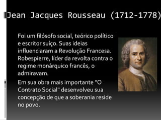 Jean Jacques Rousseau (1712-1778)
Foi um filósofo social, teórico político
e escritor suíço. Suas ideias
influenciaram a Revolução Francesa.
Robespierre, líder da revolta contra o
regime monárquico francês, o
admiravam.
Em sua obra mais importante "O
Contrato Social" desenvolveu sua
concepção de que a soberania reside
no povo.
 