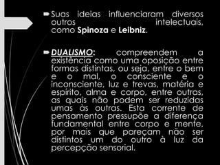 Suas ideias influenciaram diversos
outros intelectuais,
como Spinoza e Leibniz.
DUALISMO: compreendem a
existência como uma oposição entre
formas distintas, ou seja, entre o bem
e o mal, o consciente e o
inconsciente, luz e trevas, matéria e
espírito, alma e corpo, entre outras,
as quais não podem ser reduzidas
umas às outras. Esta corrente de
pensamento pressupõe a diferença
fundamental entre corpo e mente,
por mais que pareçam não ser
distintos um do outro à luz da
percepção sensorial.
 