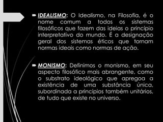  IDEALISMO: O Idealismo, na Filosofia, é o
nome comum a todos os sistemas
filosóficos que fazem das ideias o princípio
interpretativo do mundo. É a designação
geral dos sistemas éticos que tornam
normas ideais como normas de ação.
 MONISMO: Definimos o monismo, em seu
aspecto filosófico mais abrangente, como
o substrato ideológico que apregoa a
existência de uma substância única,
subordinada a princípios também unitários,
de tudo que existe no universo.
 