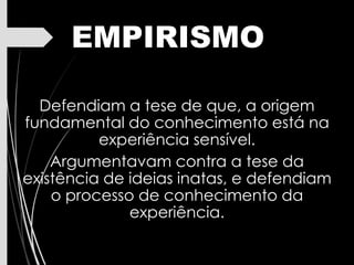 EMPIRISMO
Defendiam a tese de que, a origem
fundamental do conhecimento está na
experiência sensível.
Argumentavam contra a tese da
existência de ideias inatas, e defendiam
o processo de conhecimento da
experiência.
 