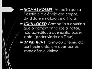 THOMAS HOBBES: Acredita que a
filosofia é a ciência dos corpos,
dividida em naturais e artificial.
JOHN LOCKE: Combatia a doutrina
que o homem tinha ideia inatas,
não acreditava que existia poder
inato, (poder vindo de Deus).
DAVID HUME: formulou a teoria do
conhecimento, em duas partes,
impressões e ideias:
 