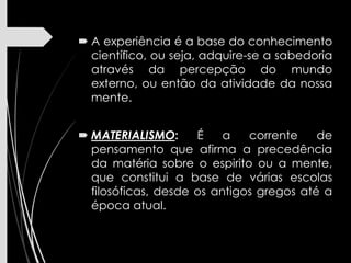  A experiência é a base do conhecimento
científico, ou seja, adquire-se a sabedoria
através da percepção do mundo
externo, ou então da atividade da nossa
mente.
 MATERIALISMO: É a corrente de
pensamento que afirma a precedência
da matéria sobre o espirito ou a mente,
que constitui a base de várias escolas
filosóficas, desde os antigos gregos até a
época atual.
 