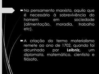 No pensamento marxista, aquilo que
é necessário à sobrevivência do
homem em sociedade
(alimentação, moradia, trabalho
etc).
A criação do termo materialismo
remete ao ano de 1702, quando foi
alcunhado por Leibniz, um
diplomata, matemático, cientista e
filósofo.
 