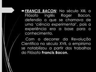 FRANCIS BACON: No século XIII, o
Filósofo inglês Roger Bacon,
defendia o que se chamava de
uma ‘ciência experimental’, pois a
experiência era a base para o
conhecimento.
Com o decorrer da Revolução
Cientifica no século XVII, o empirismo
se notabilizou a partir dos trabalhos
do Filósofo Francis Bacon.
 