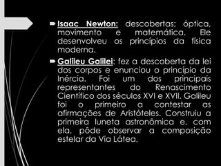 Isaac Newton: descobertas; óptica,
movimento e matemática. Ele
desenvolveu os princípios da física
moderna.
Galileu Galilei: fez a descoberta da lei
dos corpos e enunciou o princípio da
Inércia. Foi um dos principais
representantes do Renascimento
Científico dos séculos XVI e XVII. Galileu
foi o primeiro a contestar as
afirmações de Aristóteles. Construiu a
primeira luneta astronômica e, com
ela, pôde observar a composição
estelar da Via Látea,
 