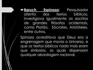 Baruch Espinosa: Pesquisador
atento dos textos bíblicos,
investigava igualmente os escritos
de grandes filósofos ocidentais,
como Platão, Sócrates, Aristóteles,
entre outros.
Spinoza acreditava que Deus era a
engrenagem que movia o Universo, e
que os textos bíblicos nada mais eram
que símbolos, os quais dispensam
qualquer abordagem racional.
 