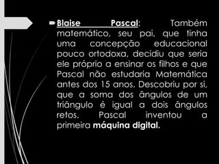 Blaise Pascal: Também
matemático, seu pai, que tinha
uma concepção educacional
pouco ortodoxa, decidiu que seria
ele próprio a ensinar os filhos e que
Pascal não estudaria Matemática
antes dos 15 anos. Descobriu por si,
que a soma dos ângulos de um
triângulo é igual a dois ângulos
retos. Pascal inventou a
primeira máquina digital.
 