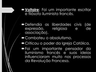 Voltaire: Foi um importante escritor
e filósofo iluminista francês.
Defendia as liberdades civis (de
expressão, religiosa e de
associação).
Combateu o absolutismo.
Criticou o poder da Igreja Católica.
Foi um importante pensador do
iluminismo francês e suas ideias
influenciaram muito nos processos
da Revolução Francesa.
 