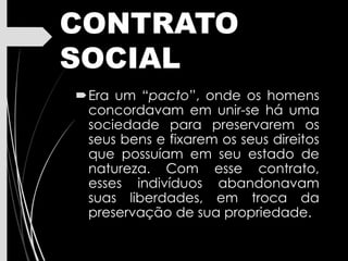 CONTRATO
SOCIAL
Era um “pacto”, onde os homens
concordavam em unir-se há uma
sociedade para preservarem os
seus bens e fixarem os seus direitos
que possuíam em seu estado de
natureza. Com esse contrato,
esses indivíduos abandonavam
suas liberdades, em troca da
preservação de sua propriedade.
 