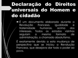 Declaração do Direitos
universais do Homem e
do cidadão
 É um documento elaborado durante a
Revolução Francesa, igualdade e
fraternidade humanas, acima dos
interesses. Todos os estados vizinhos
seguiam o mesmo formato de
administração, o chamado absolutismo.
É exatamente devido a esta mudança de
perspectiva que se iniciou a Revolução
Francesa, que desejava dar todo o poder ao
povo.
 