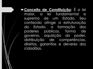 Conceito de Constituição: É a lei
maior, a lei fundamental e
suprema de um Estado. Seu
conteúdo atinge a estruturação
do Estado, a formação dos
poderes públicos, forma de
governo, aquisição do poder,
distribuição de competências,
direitos, garantias e deveres dos
cidadãos.
 