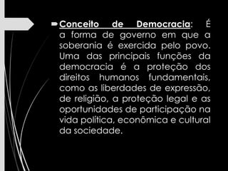 Conceito de Democracia: É
a forma de governo em que a
soberania é exercida pelo povo.
Uma das principais funções da
democracia é a proteção dos
direitos humanos fundamentais,
como as liberdades de expressão,
de religião, a proteção legal e as
oportunidades de participação na
vida política, econômica e cultural
da sociedade.
 