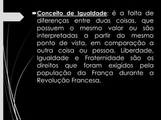 Conceito de Igualdade: é a falta de
diferenças entre duas coisas, que
possuem o mesmo valor ou são
interpretadas a partir do mesmo
ponto de vista, em comparação a
outra coisa ou pessoa. Liberdade,
Igualdade e Fraternidade são os
direitos que foram exigidos pela
população da França durante a
Revolução Francesa.
 