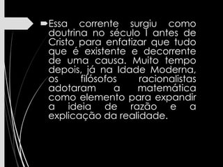 Essa corrente surgiu como
doutrina no século I antes de
Cristo para enfatizar que tudo
que é existente e decorrente
de uma causa. Muito tempo
depois, já na Idade Moderna,
os filósofos racionalistas
adotaram a matemática
como elemento para expandir
a ideia de razão e a
explicação da realidade.
 