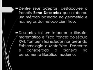 Dentre seus adeptos, destacou-se o
francês René Descartes que elaborou
um método baseado na geometria e
nas regras do método científico.
Descartes foi um importante filósofo,
matemático e físico francês do século
XVII. Também fez estudos nas áreas da
Epistemologia e Metafísica. Descartes
é considerado o pioneiro no
pensamento filosófico moderno.
 
