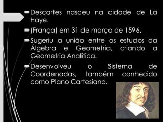 Descartes nasceu na cidade de La
Haye.
(França) em 31 de março de 1596.
Sugeriu a união entre os estudos da
Álgebra e Geometria, criando a
Geometria Analítica.
Desenvolveu o Sistema de
Coordenadas, também conhecido
como Plano Cartesiano.
 