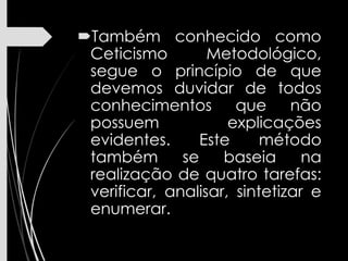 Também conhecido como
Ceticismo Metodológico,
segue o princípio de que
devemos duvidar de todos
conhecimentos que não
possuem explicações
evidentes. Este método
também se baseia na
realização de quatro tarefas:
verificar, analisar, sintetizar e
enumerar.
 