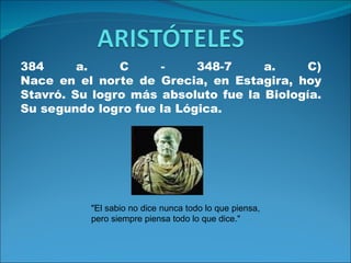 384      a.    C     -     348-7     a.    C)
Nace en el norte de Grecia, en Estagira, hoy
Stavró. Su logro más absoluto fue la Biología.
Su segundo logro fue la Lógica.




          "El sabio no dice nunca todo lo que piensa,
          pero siempre piensa todo lo que dice."
 