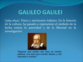 (1564-1642). Físico y astrónomo italiano; En la historia
de la cultura, ha pasado a representar el símbolo de la
lucha contra la autoridad y de la libertad en la
investigación.




         "Digamos que existen dos tipos de mentes
         poéticas: una apta para inventar fábulas y otra
         dispuesta a creerlas."
 