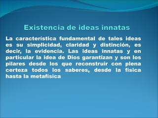 La característica fundamental de tales ideas
es su simplicidad, claridad y distinción, es
decir, la evidencia. Las ideas innatas y en
particular la idea de Dios garantizan y son los
pilares desde los que reconstruir con plena
certeza todos los saberes, desde la física
hasta la metafísica
 