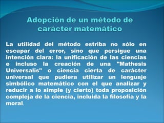 La utilidad del método estriba no sólo en
escapar del error, sino que persigue una
intención clara: la unificación de las ciencias
e incluso la creación de una "Mathesis
Universalis" o ciencia cierta de carácter
universal que pudiera utilizar un lenguaje
simbólico matemático con el que analizar y
reducir a lo simple (y cierto) toda proposición
compleja de la ciencia, incluida la filosofía y la
moral.
 