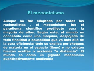 Aunque no fue adoptado por todos los
racionalistas , el mecanicismo fue el
paradigma científico predilecto para la
mayoría de ellos. Según éste, el mundo es
concebido como una máquina, despojada de
toda finalidad o causalidad que va más allá de
la pura eficiencia: todo se explica por choques
de materia en el espacio (lleno) y no existen
fuerzas ocultas o acciones "a distancia". El
mundo es como un gigante mecanismo
cuantitativamente analizable
 