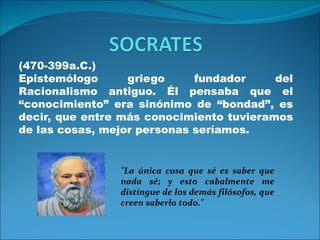 (470-399a.C.)
Epistemólogo      griego     fundador     del
Racionalismo antiguo. Él pensaba que el
“conocimiento” era sinónimo de “bondad”, es
decir, que entre más conocimiento tuvieramos
de las cosas, mejor personas seríamos.


                "La única cosa que sé es saber que
                nada sé; y esto cabalmente me
                distingue de los demás filósofos, que
                creen saberlo todo."
 
