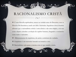 RACIONALISMO CRISTÃ
 É uma filosofia espiritualista, nasceu na verdade antes de Descartes, com os
filósofos Pré-Socráticos, sendo um deles Aristóteles. Seguidores dessa doutrina
afirmam que o racionalismo cristão é uma ciência e não uma religião, e ele tem
como objetivo abordar a evolução do espírito humano, chegando a conclusões
como razão e raciocínio.
 Diferentemente do empirismo, ele aceita a existência das verdades.
 Empirismo é um raciocínio baseado na tentativa e erro.
 Racionalismo seria quase a mesma coisa só que usando a razão.
 